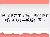 呼市电力中学属于哪个区("呼市电力中学所在区")
