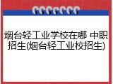烟台轻工业学校在哪 中职招生(烟台轻工业校招生)