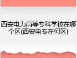 西安电力高等专科学校在哪个区(西安电专在何区)