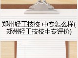 郑州轻工技校 中专怎么样(郑州轻工技校中专评价)