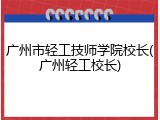 广州市轻工技师学院校长(广州轻工校长)