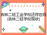 吉林二轻工业学校还存在吗(吉林二轻学校现状)