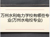 万州水利电力学校有哪些专业(万州水电校专业)