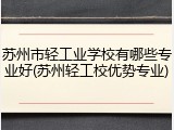苏州市轻工业学校有哪些专业好(苏州轻工校优势专业)