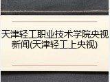 天津轻工职业技术学院央视新闻(天津轻工上央视)