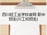 四川轻工业学校官网 职中招生(川工校招生)