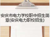 安庆市电力学校职中招生简章(安庆电力职校招生)