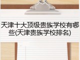 天津十大顶级贵族学校有哪些(天津贵族学校排名)