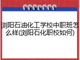 浏阳石油化工学校中职班怎么样(浏阳石化职校如何)