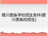 银川贵族学校招生条件(银川贵族校招生)