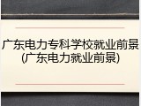 广东电力专科学校就业前景(广东电力就业前景)