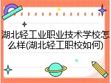 湖北轻工业职业技术学校怎么样(湖北轻工职校如何)