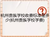 杭州贵族学校收费标准是多少(杭州贵族学校学费)