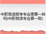 中职复读报考专业需要一样吗(中职复读专业要一致)