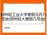 郑州轻工业大学寒假元月几号放(郑州轻大寒假几号放)