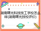 湖南曙光科技技工学校怎么样(湖南曙光技校评价)