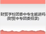 财贸学校团委中专生能进吗(财贸中专团委招录)