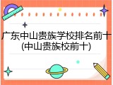 广东中山贵族学校排名前十(中山贵族校前十)