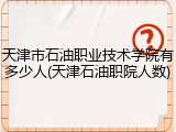 天津市石油职业技术学院有多少人(天津石油职院人数)