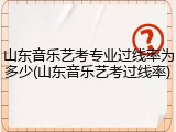 山东音乐艺考专业过线率为多少(山东音乐艺考过线率)