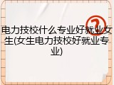 电力技校什么专业好就业女生(女生电力技校好就业专业)