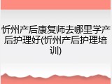 忻州产后康复师去哪里学产后护理好(忻州产后护理培训)