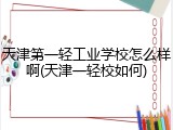 天津第一轻工业学校怎么样啊(天津一轻校如何)
