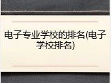 电子专业学校的排名(电子学校排名)