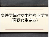 高铁学院对女生的专业学校(高铁女生专业)