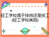 轻工学校属于技师还是技工(轻工学校类别)