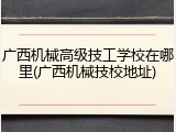 广西机械高级技工学校在哪里(广西机械技校地址)