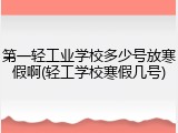 第一轻工业学校多少号放寒假啊(轻工学校寒假几号)