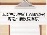 陇南产后恢复中心哪家好(陇南产后恢复推荐)