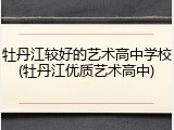 牡丹江较好的艺术高中学校(牡丹江优质艺术高中)