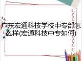 广东宏通科技学校中专部怎么样(宏通科技中专如何)
