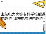 山东电力高等专科学校能进电网吗(山东电专进电网吗)