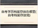 自考学历档案存放在哪里(自考档案存放地)