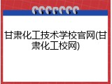 甘肃化工技术学校官网(甘肃化工校网)