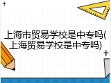 上海市贸易学校是中专吗(上海贸易学校是中专吗)