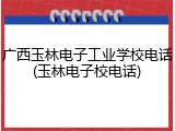 广西玉林电子工业学校电话(玉林电子校电话)