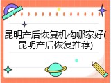 昆明产后恢复机构哪家好(昆明产后恢复推荐)
