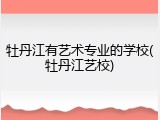 牡丹江有艺术专业的学校(牡丹江艺校)