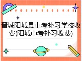 晋城阳城县中考补习学校收费(阳城中考补习收费)