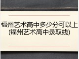 福州艺术高中多少分可以上(福州艺术高中录取线)