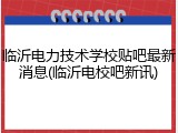 临沂电力技术学校贴吧最新消息(临沂电校吧新讯)
