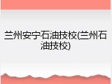 兰州安宁石油技校(兰州石油技校)