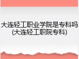 大连轻工职业学院是专科吗(大连轻工职院专科)