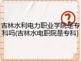 吉林水利电力职业学院是专科吗(吉林水电职院是专科)