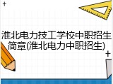 淮北电力技工学校中职招生简章(淮北电力中职招生)