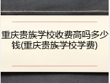 重庆贵族学校收费高吗多少钱(重庆贵族学校学费)